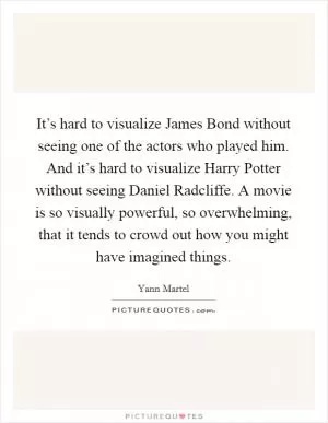 It’s hard to visualize James Bond without seeing one of the actors who played him. And it’s hard to visualize Harry Potter without seeing Daniel Radcliffe. A movie is so visually powerful, so overwhelming, that it tends to crowd out how you might have imagined things Picture Quote #1