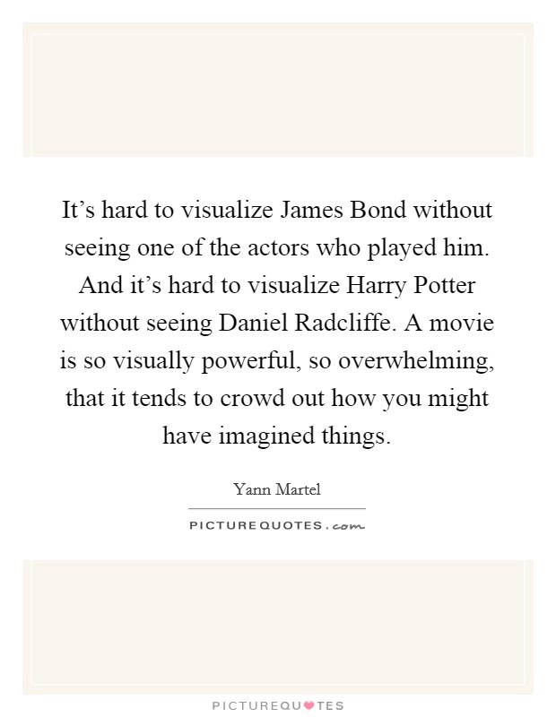 It's hard to visualize James Bond without seeing one of the actors who played him. And it's hard to visualize Harry Potter without seeing Daniel Radcliffe. A movie is so visually powerful, so overwhelming, that it tends to crowd out how you might have imagined things. Picture Quote #1