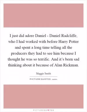 I just did adore Daniel - Daniel Radcliffe, who I had worked with before Harry Potter and spent a long time telling all the producers they had to see him because I thought he was so terrific. And it’s been sad thinking about it because of Alan Rickman Picture Quote #1