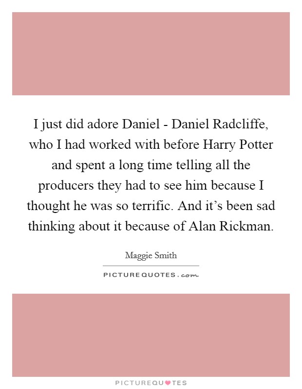 I just did adore Daniel - Daniel Radcliffe, who I had worked with before Harry Potter and spent a long time telling all the producers they had to see him because I thought he was so terrific. And it's been sad thinking about it because of Alan Rickman. Picture Quote #1