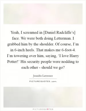Yeah, I screamed in [Daniel Radcliffe’s] face. We were both doing Letterman. I grabbed him by the shoulder. Of course, I’m in 6-inch heels. That makes me 6-foot-4. I’m towering over him, saying, ‘I love Harry Potter!’ His security people were nodding to each other - should we go? Picture Quote #1