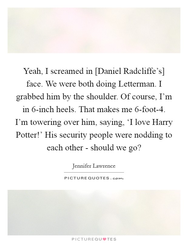 Yeah, I screamed in [Daniel Radcliffe's] face. We were both doing Letterman. I grabbed him by the shoulder. Of course, I'm in 6-inch heels. That makes me 6-foot-4. I'm towering over him, saying, ‘I love Harry Potter!' His security people were nodding to each other - should we go? Picture Quote #1