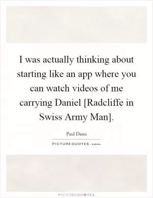 I was actually thinking about starting like an app where you can watch videos of me carrying Daniel [Radcliffe in Swiss Army Man] Picture Quote #1
