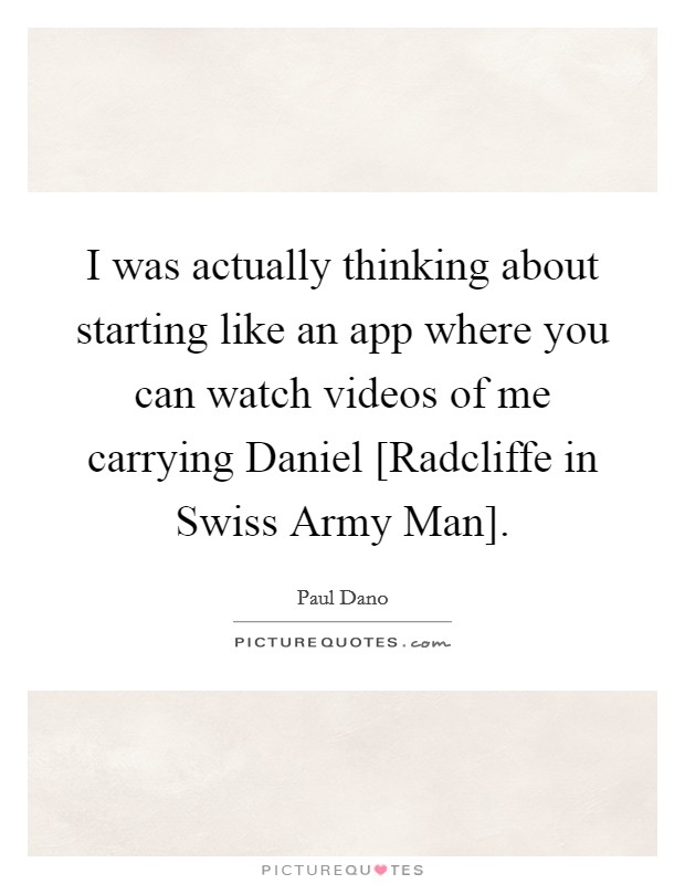 I was actually thinking about starting like an app where you can watch videos of me carrying Daniel [Radcliffe in Swiss Army Man]. Picture Quote #1