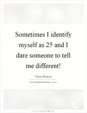 Sometimes I identify myself as 25 and I dare someone to tell me different! Picture Quote #1