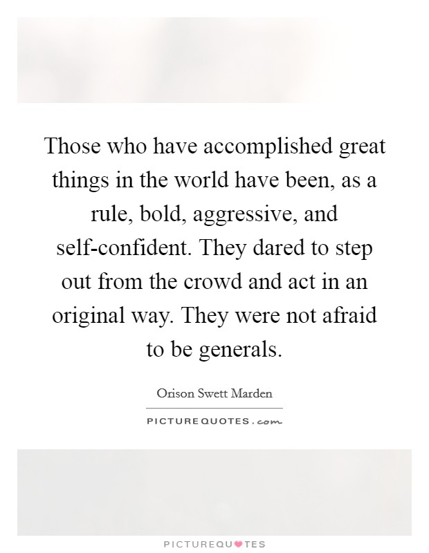 Those who have accomplished great things in the world have been, as a rule, bold, aggressive, and self-confident. They dared to step out from the crowd and act in an original way. They were not afraid to be generals. Picture Quote #1