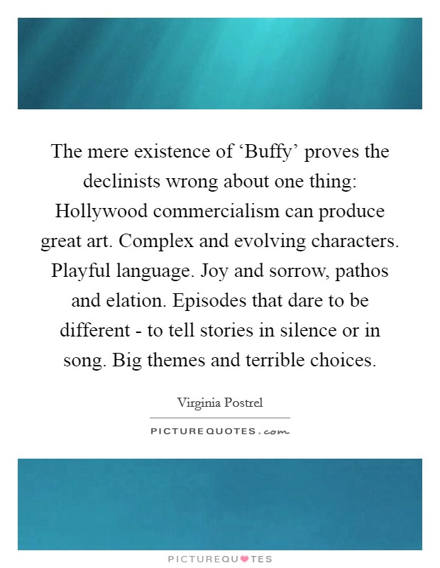 The mere existence of ‘Buffy' proves the declinists wrong about one thing: Hollywood commercialism can produce great art. Complex and evolving characters. Playful language. Joy and sorrow, pathos and elation. Episodes that dare to be different - to tell stories in silence or in song. Big themes and terrible choices. Picture Quote #1