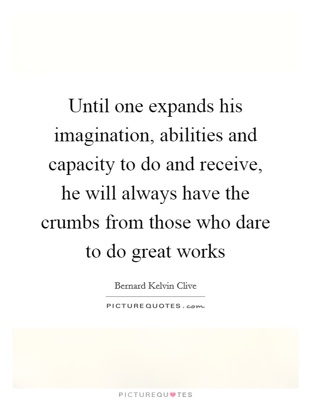 Until one expands his imagination, abilities and capacity to do and receive, he will always have the crumbs from those who dare to do great works Picture Quote #1