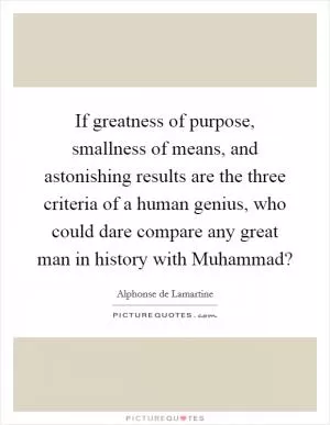 If greatness of purpose, smallness of means, and astonishing results are the three criteria of a human genius, who could dare compare any great man in history with Muhammad? Picture Quote #1