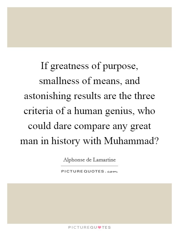 If greatness of purpose, smallness of means, and astonishing results are the three criteria of a human genius, who could dare compare any great man in history with Muhammad? Picture Quote #1