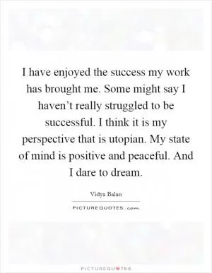 I have enjoyed the success my work has brought me. Some might say I haven’t really struggled to be successful. I think it is my perspective that is utopian. My state of mind is positive and peaceful. And I dare to dream Picture Quote #1