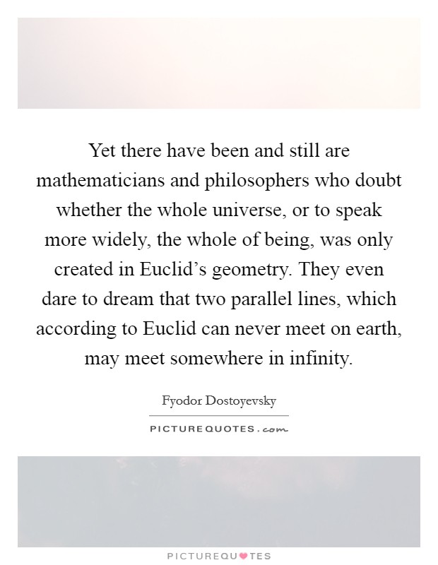 Yet there have been and still are mathematicians and philosophers who doubt whether the whole universe, or to speak more widely, the whole of being, was only created in Euclid's geometry. They even dare to dream that two parallel lines, which according to Euclid can never meet on earth, may meet somewhere in infinity. Picture Quote #1