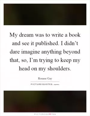 My dream was to write a book and see it published. I didn’t dare imagine anything beyond that, so, I’m trying to keep my head on my shoulders Picture Quote #1