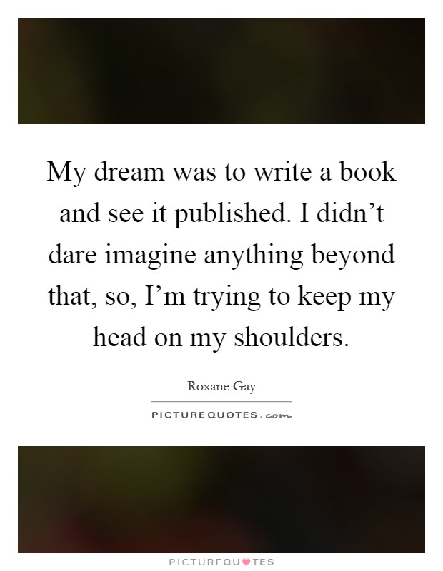 My dream was to write a book and see it published. I didn't dare imagine anything beyond that, so, I'm trying to keep my head on my shoulders. Picture Quote #1