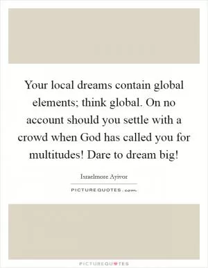 Your local dreams contain global elements; think global. On no account should you settle with a crowd when God has called you for multitudes! Dare to dream big! Picture Quote #1