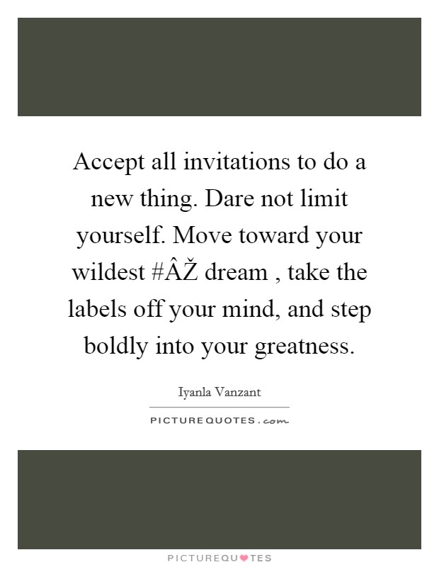 Accept all invitations to do a new thing. Dare not limit yourself. Move toward your wildest #ÂŽ dream , take the labels off your mind, and step boldly into your greatness. Picture Quote #1