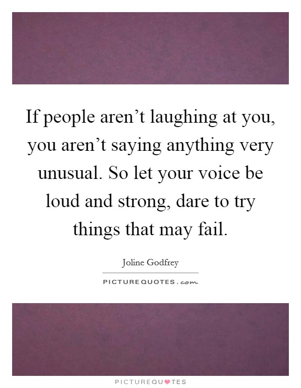 If people aren't laughing at you, you aren't saying anything very unusual. So let your voice be loud and strong, dare to try things that may fail. Picture Quote #1