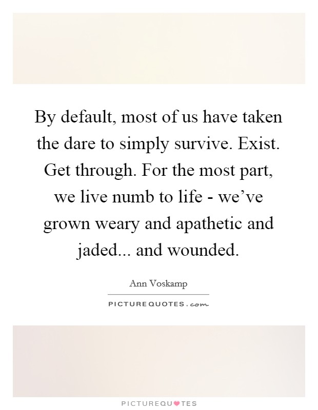 By default, most of us have taken the dare to simply survive. Exist. Get through. For the most part, we live numb to life - we've grown weary and apathetic and jaded... and wounded. Picture Quote #1