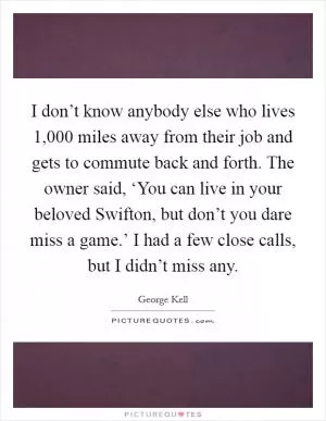 I don’t know anybody else who lives 1,000 miles away from their job and gets to commute back and forth. The owner said, ‘You can live in your beloved Swifton, but don’t you dare miss a game.’ I had a few close calls, but I didn’t miss any Picture Quote #1