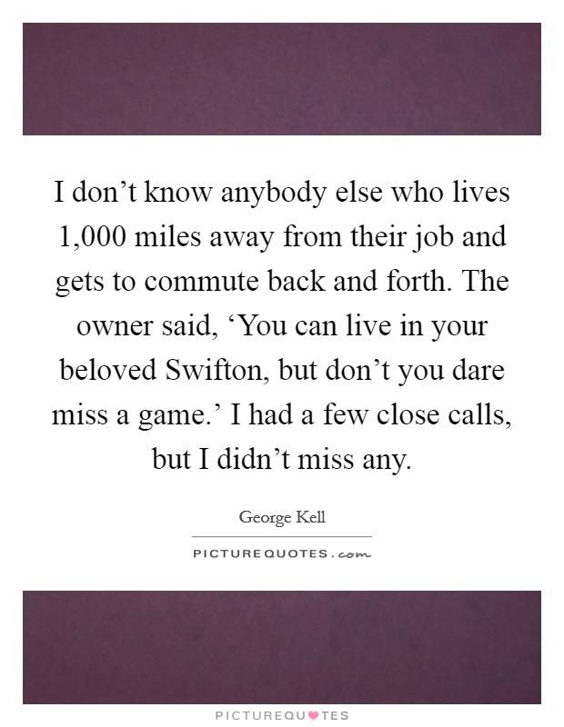 I don't know anybody else who lives 1,000 miles away from their job and gets to commute back and forth. The owner said, ‘You can live in your beloved Swifton, but don't you dare miss a game.' I had a few close calls, but I didn't miss any. Picture Quote #1