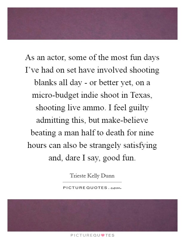 As an actor, some of the most fun days I've had on set have involved shooting blanks all day - or better yet, on a micro-budget indie shoot in Texas, shooting live ammo. I feel guilty admitting this, but make-believe beating a man half to death for nine hours can also be strangely satisfying and, dare I say, good fun. Picture Quote #1