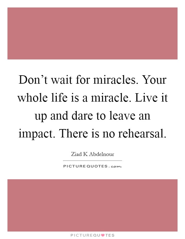 Don't wait for miracles. Your whole life is a miracle. Live it up and dare to leave an impact. There is no rehearsal. Picture Quote #1