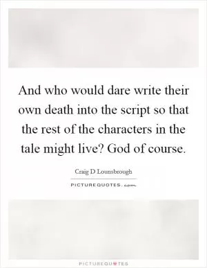 And who would dare write their own death into the script so that the rest of the characters in the tale might live? God of course Picture Quote #1