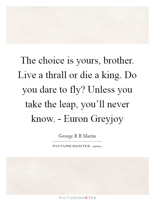 The choice is yours, brother. Live a thrall or die a king. Do you dare to fly? Unless you take the leap, you'll never know. - Euron Greyjoy Picture Quote #1