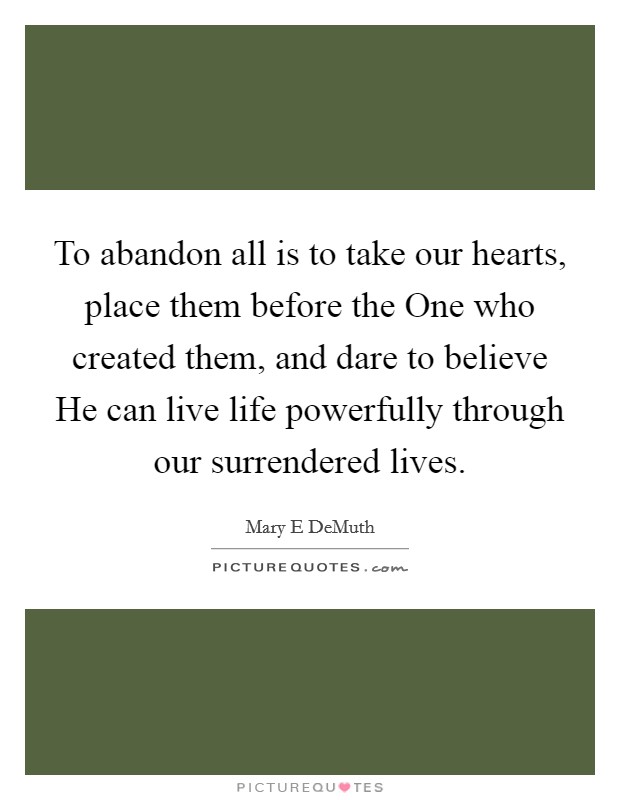 To abandon all is to take our hearts, place them before the One who created them, and dare to believe He can live life powerfully through our surrendered lives. Picture Quote #1