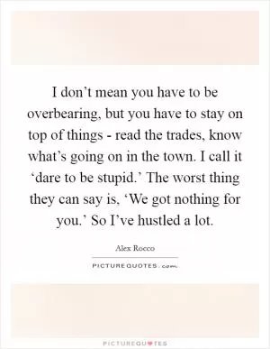I don’t mean you have to be overbearing, but you have to stay on top of things - read the trades, know what’s going on in the town. I call it ‘dare to be stupid.’ The worst thing they can say is, ‘We got nothing for you.’ So I’ve hustled a lot Picture Quote #1