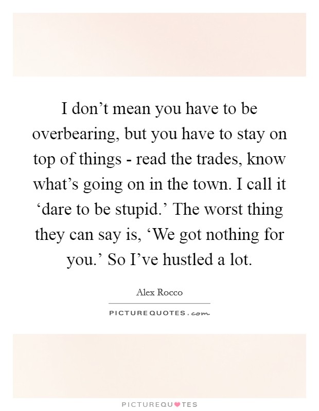 I don't mean you have to be overbearing, but you have to stay on top of things - read the trades, know what's going on in the town. I call it ‘dare to be stupid.' The worst thing they can say is, ‘We got nothing for you.' So I've hustled a lot. Picture Quote #1