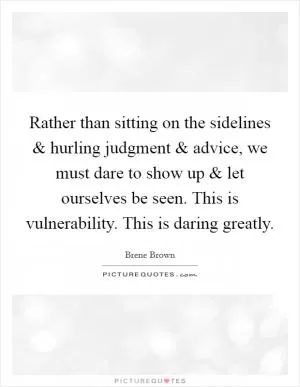 Rather than sitting on the sidelines and hurling judgment and advice, we must dare to show up and let ourselves be seen. This is vulnerability. This is daring greatly Picture Quote #1