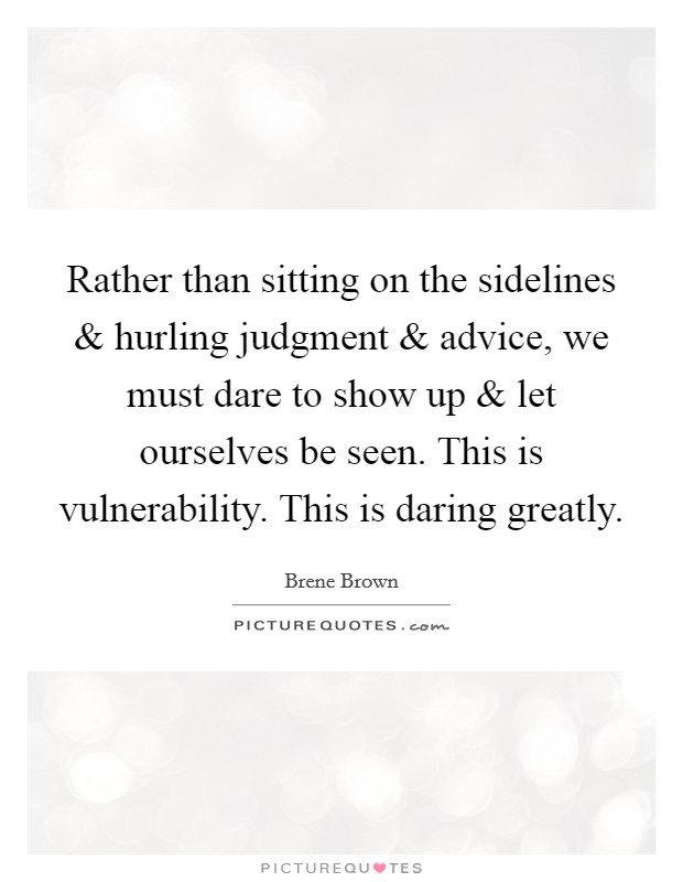 Rather than sitting on the sidelines and hurling judgment and advice, we must dare to show up and let ourselves be seen. This is vulnerability. This is daring greatly. Picture Quote #1