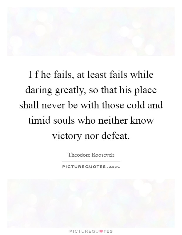 I f he fails, at least fails while daring greatly, so that his place shall never be with those cold and timid souls who neither know victory nor defeat. Picture Quote #1