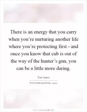 There is an energy that you carry when you’re nurturing another life where you’re protecting first - and once you know that cub is out of the way of the hunter’s gun, you can be a little more daring Picture Quote #1
