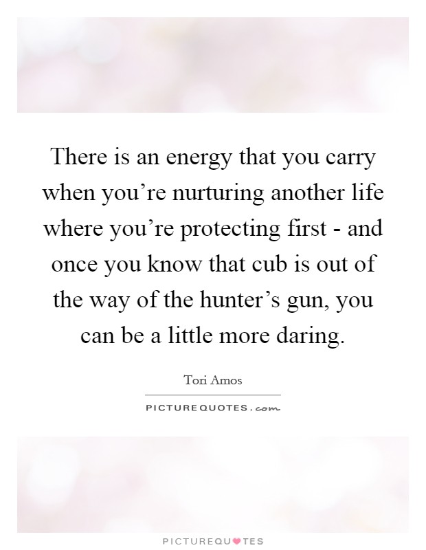 There is an energy that you carry when you're nurturing another life where you're protecting first - and once you know that cub is out of the way of the hunter's gun, you can be a little more daring. Picture Quote #1