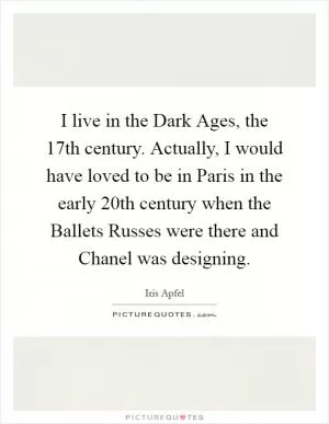 I live in the Dark Ages, the 17th century. Actually, I would have loved to be in Paris in the early 20th century when the Ballets Russes were there and Chanel was designing Picture Quote #1