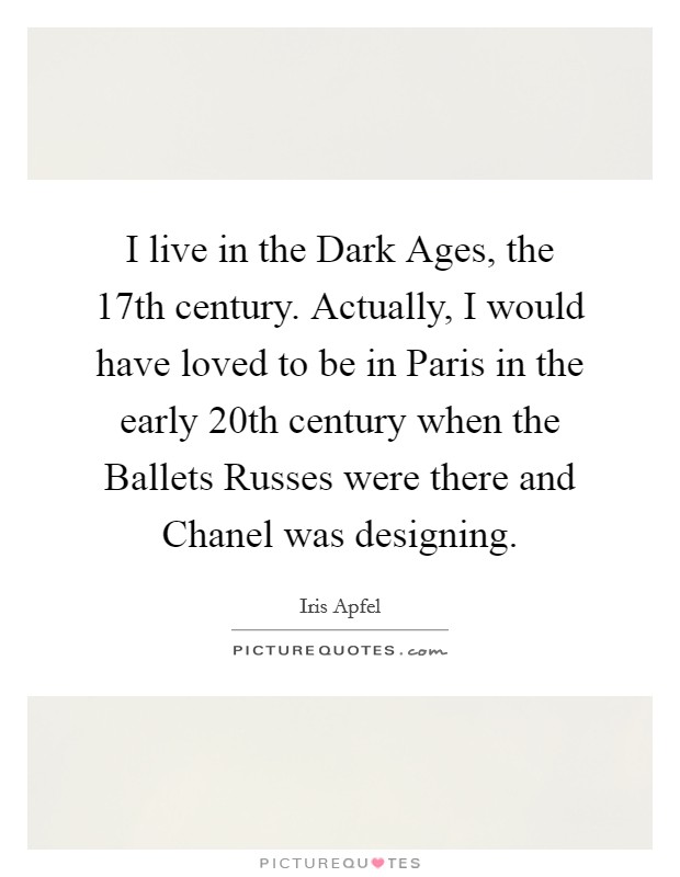 I live in the Dark Ages, the 17th century. Actually, I would have loved to be in Paris in the early 20th century when the Ballets Russes were there and Chanel was designing. Picture Quote #1