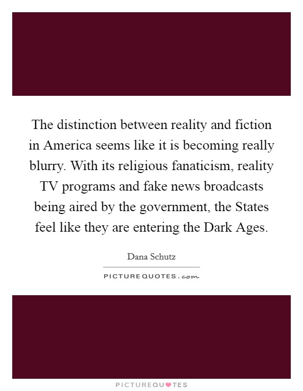 The distinction between reality and fiction in America seems like it is becoming really blurry. With its religious fanaticism, reality TV programs and fake news broadcasts being aired by the government, the States feel like they are entering the Dark Ages. Picture Quote #1