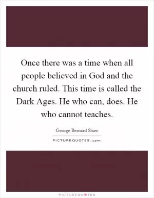 Once there was a time when all people believed in God and the church ruled. This time is called the Dark Ages. He who can, does. He who cannot teaches Picture Quote #1