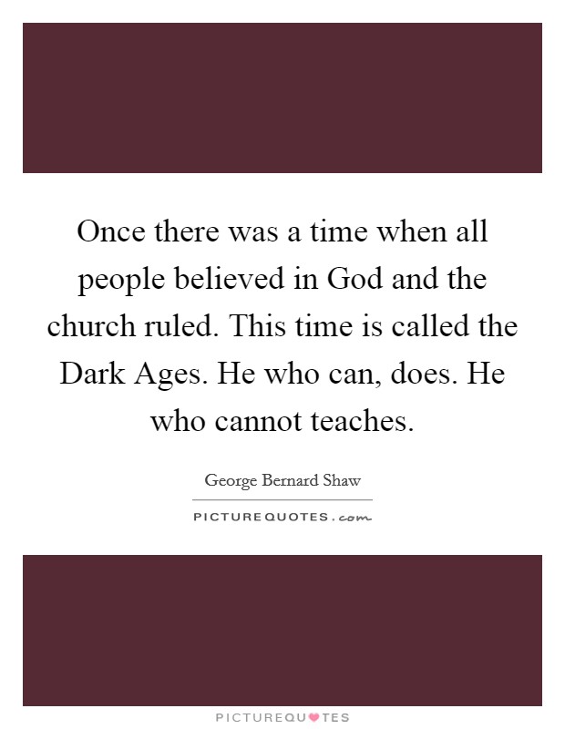 Once there was a time when all people believed in God and the church ruled. This time is called the Dark Ages. He who can, does. He who cannot teaches. Picture Quote #1