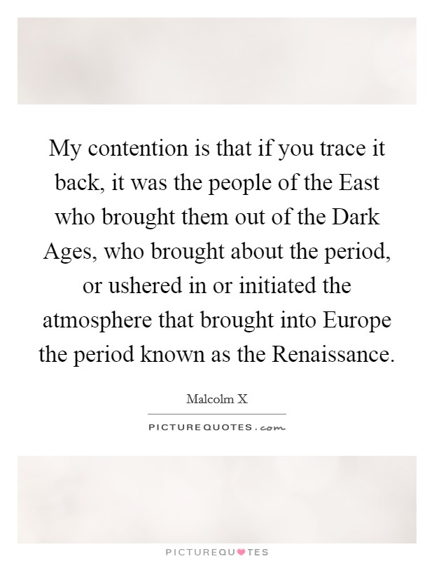 My contention is that if you trace it back, it was the people of the East who brought them out of the Dark Ages, who brought about the period, or ushered in or initiated the atmosphere that brought into Europe the period known as the Renaissance. Picture Quote #1