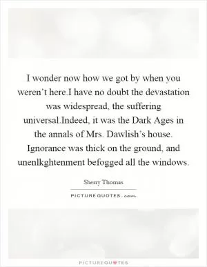 I wonder now how we got by when you weren’t here.I have no doubt the devastation was widespread, the suffering universal.Indeed, it was the Dark Ages in the annals of Mrs. Dawlish’s house. Ignorance was thick on the ground, and unenlkghtenment befogged all the windows Picture Quote #1