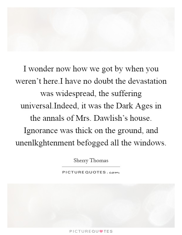 I wonder now how we got by when you weren't here.I have no doubt the devastation was widespread, the suffering universal.Indeed, it was the Dark Ages in the annals of Mrs. Dawlish's house. Ignorance was thick on the ground, and unenlkghtenment befogged all the windows. Picture Quote #1