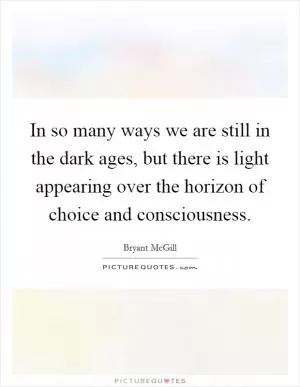 In so many ways we are still in the dark ages, but there is light appearing over the horizon of choice and consciousness Picture Quote #1