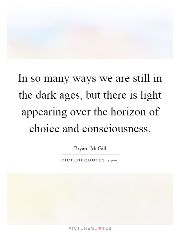 In so many ways we are still in the dark ages, but there is light appearing over the horizon of choice and consciousness. Picture Quote #1
