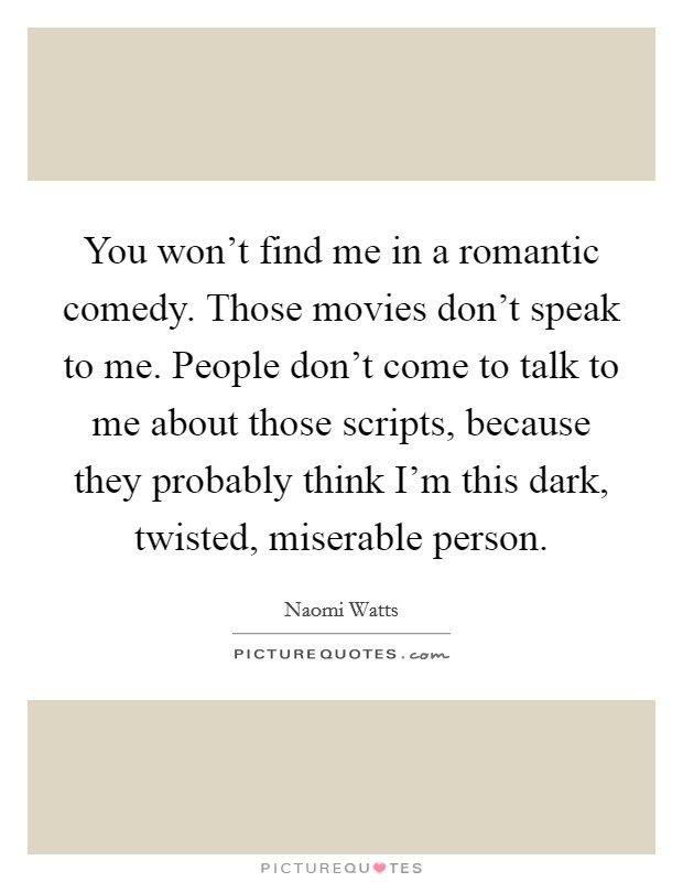 You won't find me in a romantic comedy. Those movies don't speak to me. People don't come to talk to me about those scripts, because they probably think I'm this dark, twisted, miserable person. Picture Quote #1