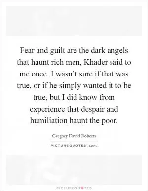 Fear and guilt are the dark angels that haunt rich men, Khader said to me once. I wasn’t sure if that was true, or if he simply wanted it to be true, but I did know from experience that despair and humiliation haunt the poor Picture Quote #1
