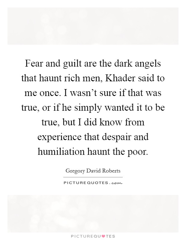Fear and guilt are the dark angels that haunt rich men, Khader said to me once. I wasn't sure if that was true, or if he simply wanted it to be true, but I did know from experience that despair and humiliation haunt the poor. Picture Quote #1