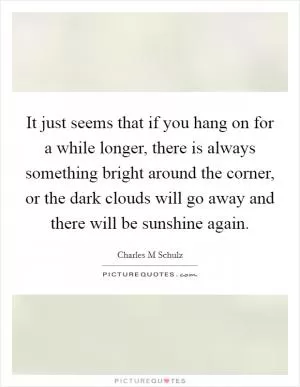 It just seems that if you hang on for a while longer, there is always something bright around the corner, or the dark clouds will go away and there will be sunshine again Picture Quote #1
